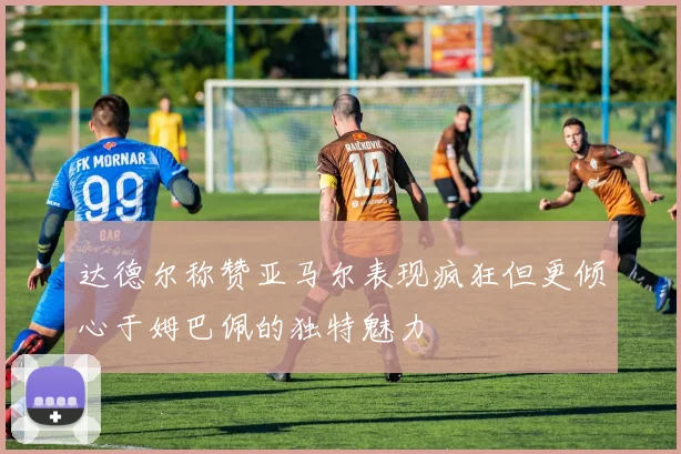达德尔称赞亚马尔表现疯狂但更倾心于姆巴佩的独特魅力