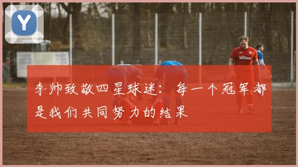 李帅致敬四星球迷：每一个冠军都是我们共同努力的结果