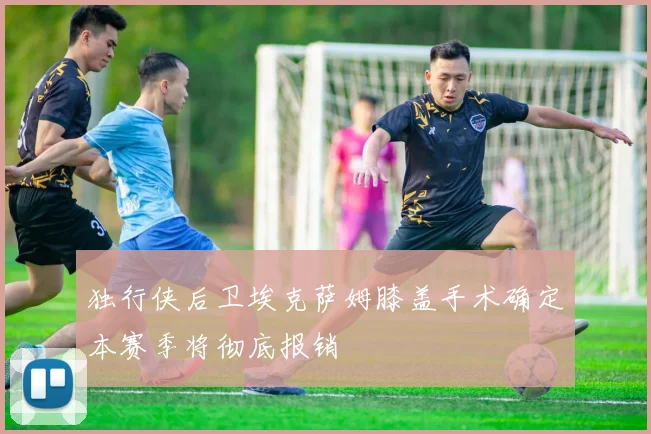 独行侠后卫埃克萨姆膝盖手术确定本赛季将彻底报销