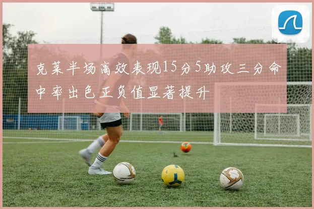 克莱半场高效表现15分5助攻三分命中率出色正负值显著提升