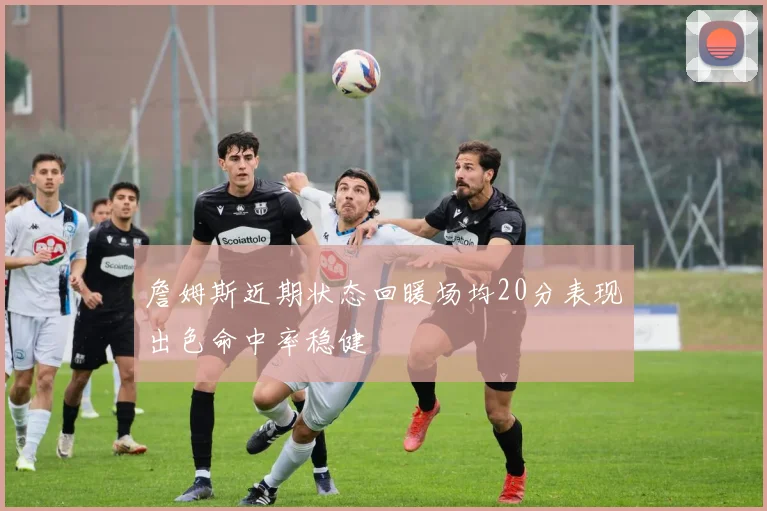 詹姆斯近期状态回暖场均20分表现出色命中率稳健
