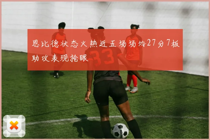恩比德状态火热近五场场均27分7板助攻表现抢眼