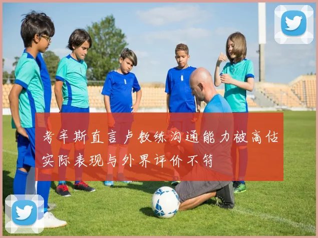 考辛斯直言卢教练沟通能力被高估实际表现与外界评价不符