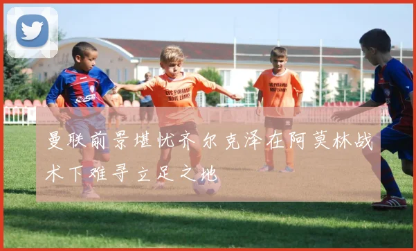 曼联前景堪忧齐尔克泽在阿莫林战术下难寻立足之地
