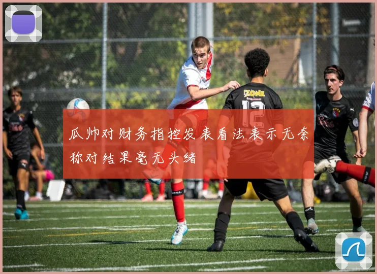 瓜帅对财务指控发表看法表示无奈称对结果毫无头绪