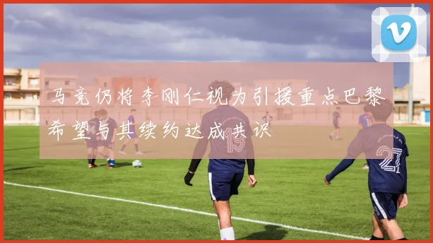 马竞仍将李刚仁视为引援重点巴黎希望与其续约达成共识