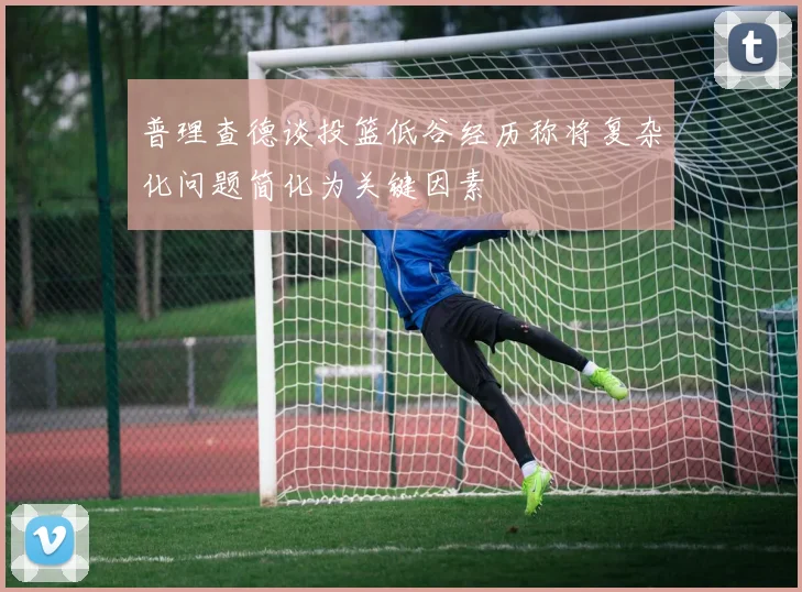 普理查德谈投篮低谷经历称将复杂化问题简化为关键因素