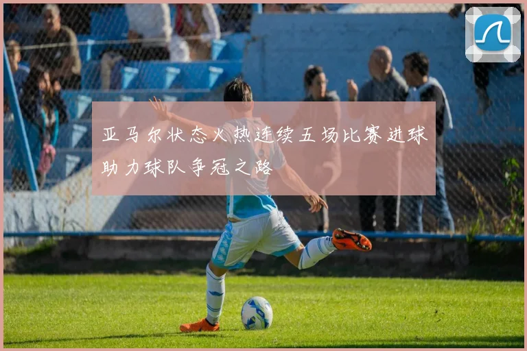 亚马尔状态火热连续五场比赛进球助力球队争冠之路