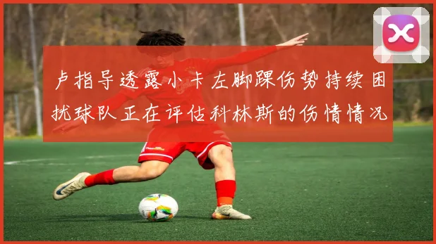 卢指导透露小卡左脚踝伤势持续困扰球队正在评估科林斯的伤情情况