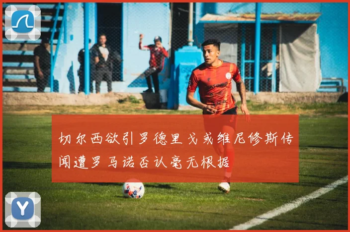 切尔西欲引罗德里戈或维尼修斯传闻遭罗马诺否认毫无根据