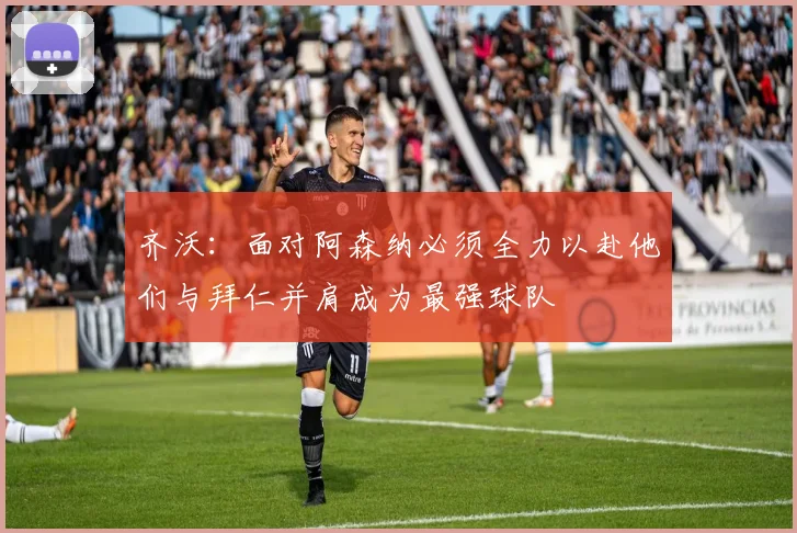 齐沃：面对阿森纳必须全力以赴他们与拜仁并肩成为最强球队