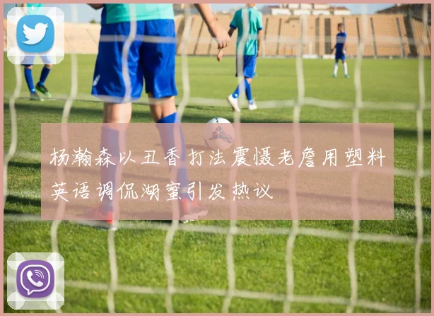 杨瀚森以丑香打法震慑老詹用塑料英语调侃湖蜜引发热议