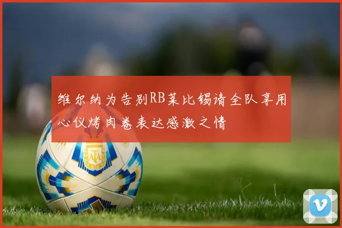 维尔纳为告别RB莱比锡请全队享用心仪烤肉卷表达感激之情