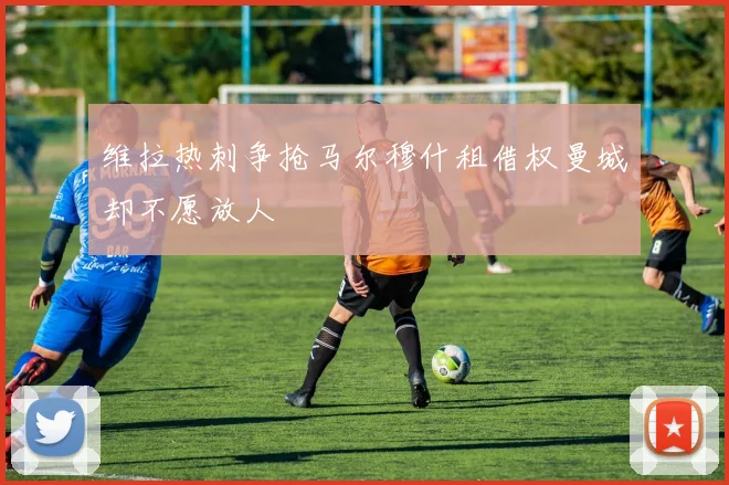 维拉热刺争抢马尔穆什租借权曼城却不愿放人
