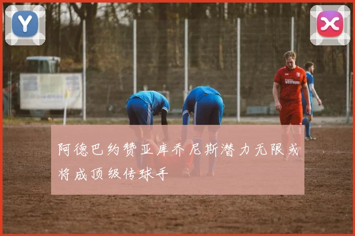 阿德巴约赞亚库乔尼斯潜力无限或将成顶级传球手