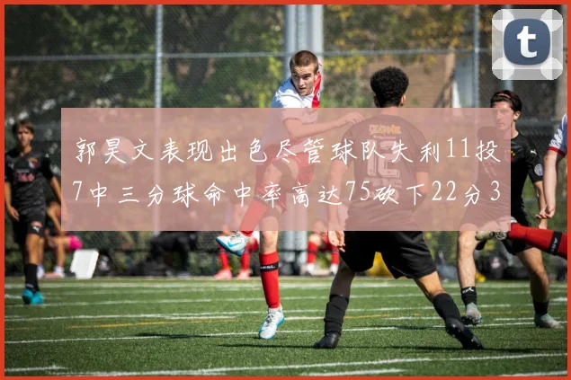 郭昊文表现出色尽管球队失利11投7中三分球命中率高达75砍下22分3篮板3助攻