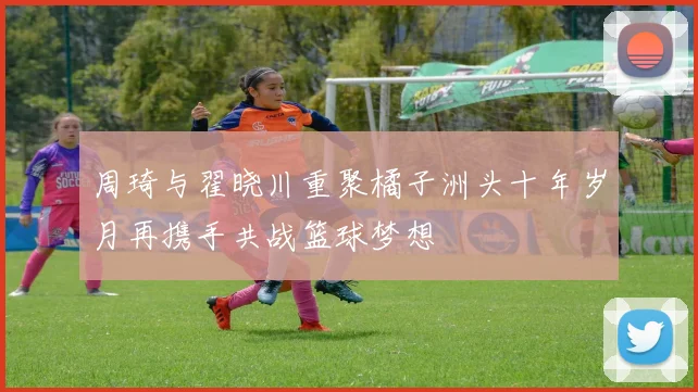 周琦与翟晓川重聚橘子洲头十年岁月再携手共战篮球梦想