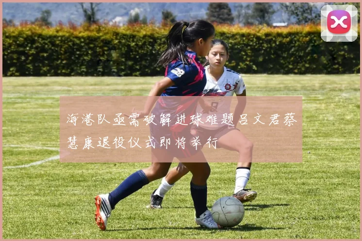 海港队亟需破解进球难题吕文君蔡慧康退役仪式即将举行