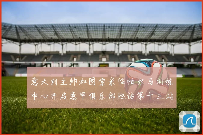 意大利主帅加图索亲临帕尔马训练中心开启意甲俱乐部巡访第十三站
