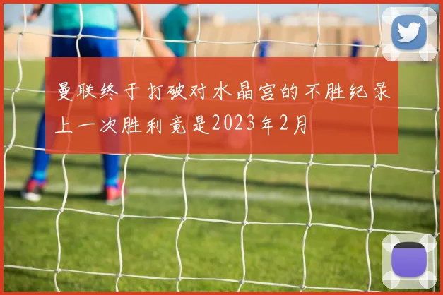 曼联终于打破对水晶宫的不胜纪录上一次胜利竟是2023年2月
