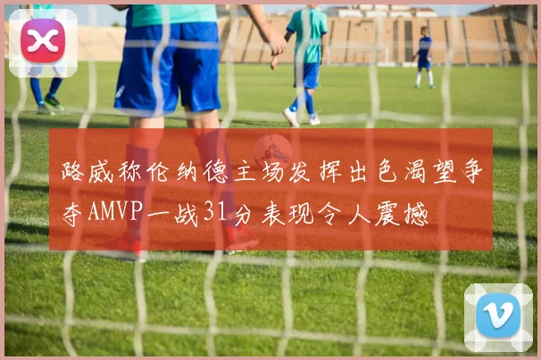 路威称伦纳德主场发挥出色渴望争夺AMVP一战31分表现令人震撼