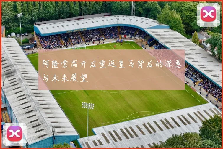 阿隆索离开后重返皇马背后的深意与未来展望