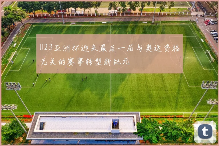 U23亚洲杯迎来最后一届与奥运资格无关的赛事转型新纪元